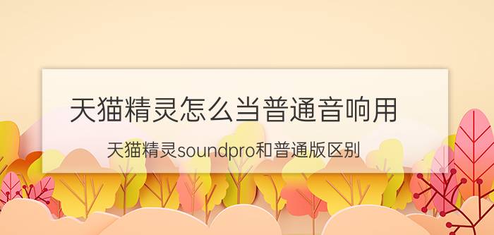 天猫精灵怎么当普通音响用 天猫精灵soundpro和普通版区别？